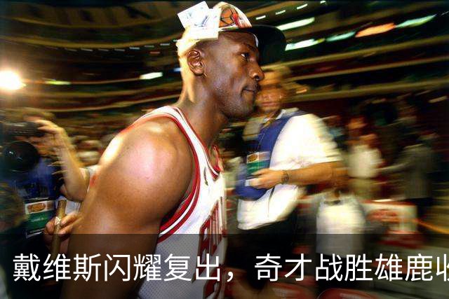 戴维斯闪耀复出，奇才战胜雄鹿收获胜利